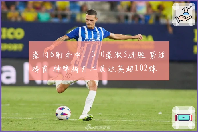 豪门6射全中！3-0豪取5连胜 紧追榜首 神锋梅开二度达英超102球