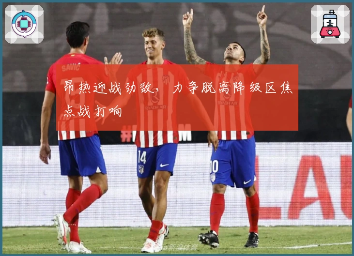 昂热迎战劲敌，力争脱离降级区焦点战打响