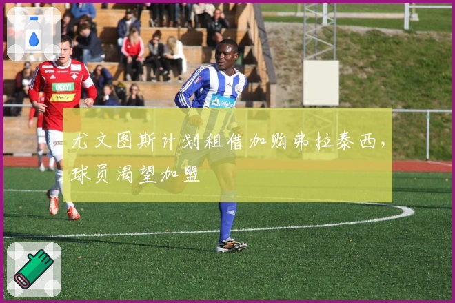 尤文图斯计划租借加购弗拉泰西，球员渴望加盟