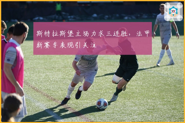 斯特拉斯堡主场力求三连胜，法甲新赛季表现引关注