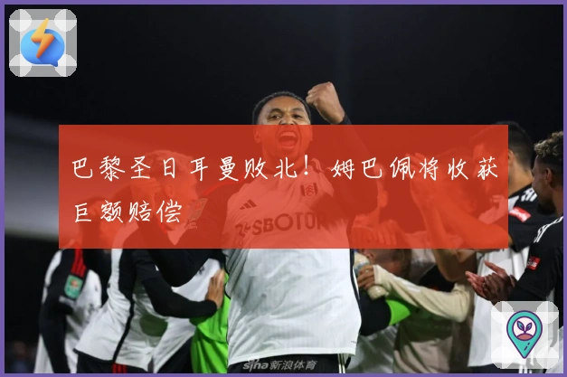 巴黎圣日耳曼败北！姆巴佩将收获巨额赔偿